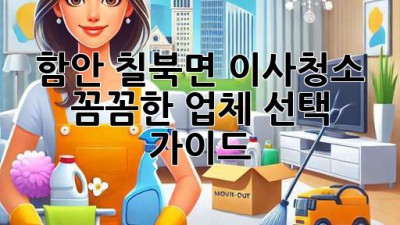 함안 칠북면 이사청소: 꼼꼼한 업체 선택 가이드